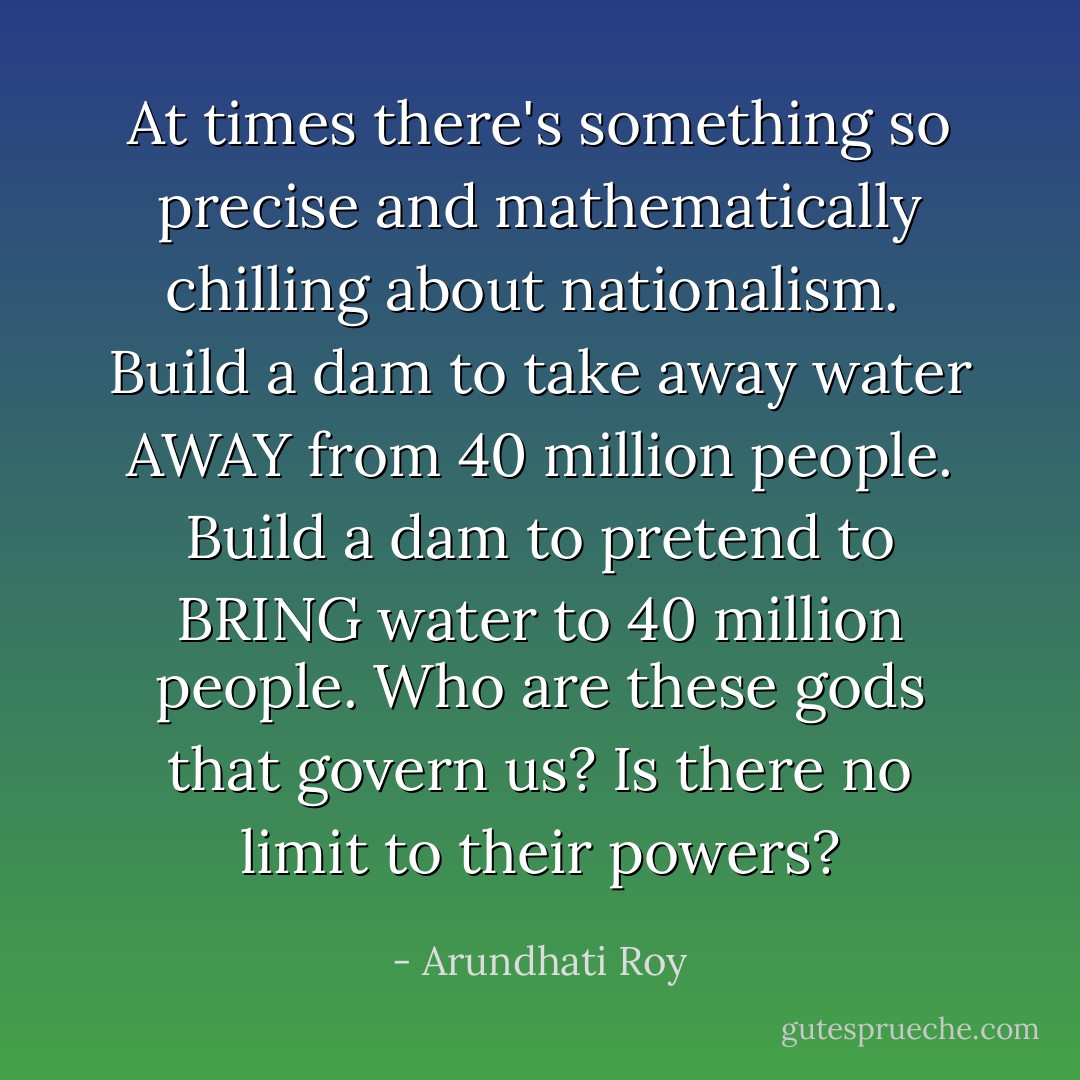 At times there's something so precise and mathematically chilling about nationalism.<br /><br />Build a dam to take away water AWAY from 40 million people. Build a dam to pretend to BRING water to 40 million people. Who are these gods that govern us? Is there no limit to their powers? - Arundhati Roy