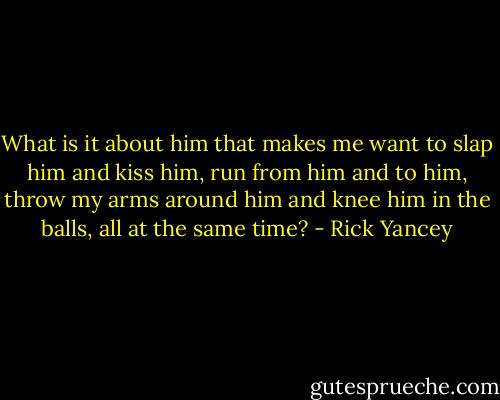 What is it about him that makes me want to slap him and kiss him, run from him and to him, throw my arms around him and knee him in the balls, all at the same time? - Rick Yancey