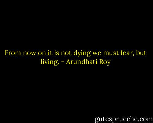 From now on it is not dying we must fear, but living. - Arundhati Roy
