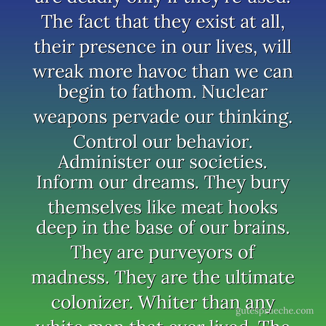 It is such a supreme folly to believe that nuclear weapons are deadly only if they're used. The fact that they exist at all, their presence in our lives, will wreak more havoc than we can begin to fathom. Nuclear weapons pervade our thinking. Control our behavior. Administer our societies. Inform our dreams. They bury themselves like meat hooks deep in the base of our brains. They are purveyors of madness. They are the ultimate colonizer. Whiter than any white man that ever lived. The very heart of whiteness. - Arundhati Roy