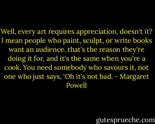 Well, every art requires appreciation, doesn't it? I mean people who paint, sculpt, or write books want an audience. that's the reason they're doing it for, and it's the same when you're a cook. You need somebody who savours it, not one who just says, 'Oh it's not bad. - Margaret Powell