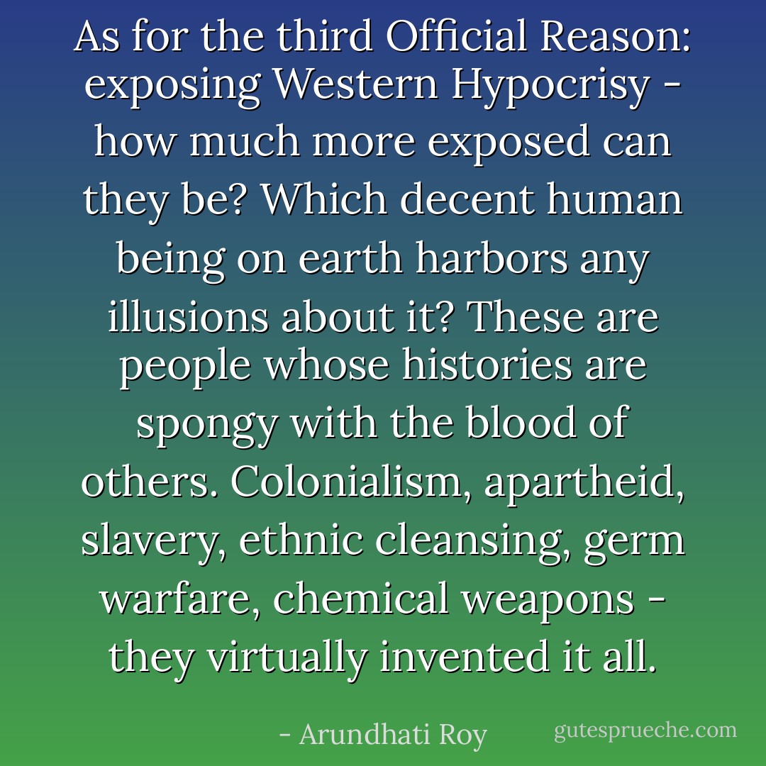 As for the third Official Reason: exposing Western Hypocrisy - how much more exposed can they be? Which decent human being on earth harbors any illusions about it? These are people whose histories are spongy with the blood of others. Colonialism, apartheid, slavery, ethnic cleansing, germ warfare, chemical weapons - they virtually invented it all. - Arundhati Roy