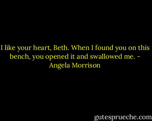I like your heart, Beth. When I found you on this bench, you opened it and swallowed<br />me. - Angela Morrison