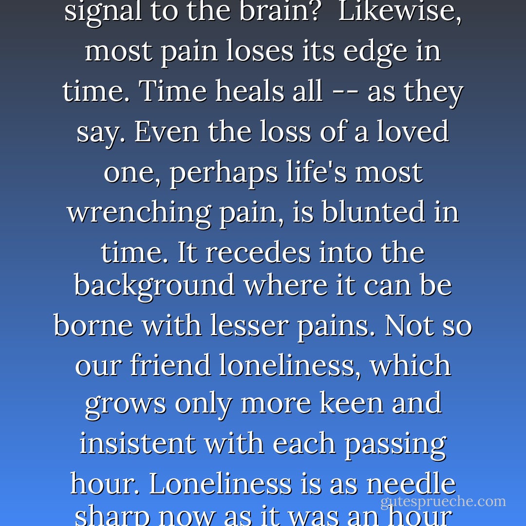 There's not much to say about loneliness, for it's not a broad subject. Any child, alone in her room, can journey across its entire breadth, from border to border, in an hour.<br /><br />Though not broad, our subject is deep. Loneliness is deeper than the ocean. But here, too, there is no mystery. Our intrepid child is liable to fall quickly to the very bottom without even trying. And since the depths of loneliness cannot sustain human life, the child will swim to the surface again in short order, no worse for wear.<br /><br />Some of us, though, can bring breathing aids down with us for longer stays: imaginary friends, drugs and alcohol, mind-numbing entertainment, hobbies, ironclad routine, and pets. (Pets are some of the best enablers of loneliness, your own cuddlesome Murphy notwithstanding.) With the help of these aids, a poor sap can survive the airless depths of loneliness long enough to experience its true horror -- duration.<br /><br />Did you know, Myren Vole, that when presented with the same odor (even my own) for a duration of only several minutes, the olfactory nerves become habituated -- as my daughter used to say -- to it and cease transmitting its signal to the brain?<br /><br />Likewise, most pain loses its edge in time. Time heals all -- as they say. Even the loss of a loved one, perhaps life's most wrenching pain, is blunted in time. It recedes into the background where it can be borne with lesser pains. Not so our friend loneliness, which grows only more keen and insistent with each passing hour. Loneliness is as needle sharp now as it was an hour ago, or last week.<br /><br />But if loneliness is the wound, what's so secret about it? I submit to you, Myren Vole, that the most painful death of all is suffocation by loneliness. And by the time I started on my portrait of Jean, I was ten years into it (with another five to go). It is from that vantage point that I tell you that loneliness itself is the secret. It's a secret you cannot tell anyone. Why?<br /><br />Because to confess your loneliness is to confess your failure as a human being. To confess would only cause others to pity and avoid you, afraid that what you have is catching. Your condition is caused by a lack of human relationship, and yet to admit to it only drives your possible rescuers farther away (while attracting cats).<br /><br />So you attempt to hide your loneliness in public, to behave, in fact, as though you have too many friends already, and thus you hope to attract people who will unwittingly save you. But it never works that way. Your condition is written all over your face, in the hunch of your shoulders, in the hollowness of your laugh. You fool no one.<br /><br />Believe me in this; I've tried all the tricks of the lonely man. - David Marusek