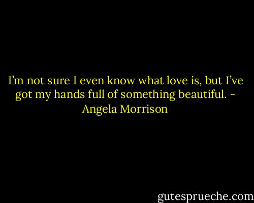 I’m not sure I even know what love is, but I’ve got my<br />hands full of something beautiful. - Angela Morrison