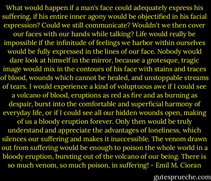 What would happen if a man's face could adequately express his suffering, if his entire inner agony would be objectified in his facial expression? Could we still communicate? Wouldn't we then cover our faces with our hands while talking? Life would really be impossible if the infinitude of feelings we harbor within ourselves would be fully expressed in the lines of our face. Nobody would dare look at himself in the mirror, because a grotesque, tragic image would mix in the contours of his face with stains and traces of blood, wounds which cannot be healed, and unstoppable streams of tears. I would experience a kind of voluptuous awe if I could see a volcano of blood, eruptions as red as fire and as burning as despair, burst into the comfortable and superficial harmony of everyday life, or if I could see all our hidden wounds open, making of us a bloody eruption forever. Only then would be truly understand and appreciate the advantages of loneliness, which silences our suffering and makes it inaccessible. The venom drawn out from suffering would be enough to poison the whole world in a bloody eruption, bursting out of the volcano of our being. There is so much venom, so much poison, in suffering! - Emil M. Cioran