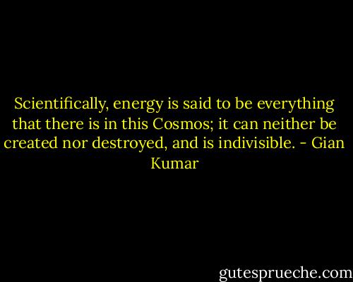 Scientifically, energy is said to be everything that there is in this Cosmos; it can neither be created nor destroyed, and is indivisible. - Gian Kumar