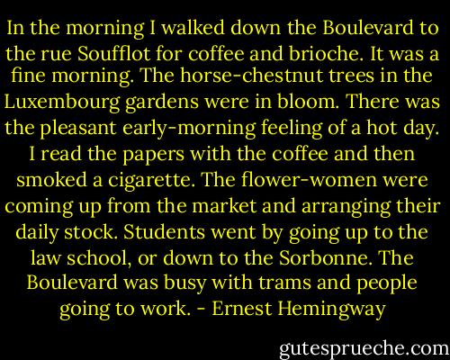 In the morning I walked down the Boulevard to the rue Soufflot for coffee and brioche. It was a fine morning. The horse-chestnut trees in the Luxembourg gardens were in bloom. There was the pleasant early-morning feeling of a hot day. I read the papers with the coffee and then smoked a cigarette. The flower-women were coming up from the market and arranging their daily stock. Students went by going up to the law school, or down to the Sorbonne. The Boulevard was busy with trams and people going to work. - Ernest Hemingway