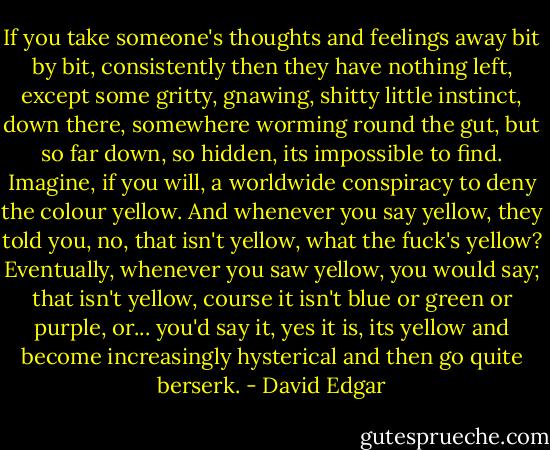 If you take someone's thoughts and feelings away bit by bit, consistently then they have nothing left, except some gritty, gnawing, shitty little instinct, down there, somewhere worming round the gut, but so far down, so hidden, its impossible to find. Imagine, if you will, a worldwide conspiracy to deny the colour yellow. And whenever you say yellow, they told you, no, that isn't yellow, what the fuck's yellow? Eventually, whenever you saw yellow, you would say; that isn't yellow, course it isn't blue or green or purple, or... you'd say it, yes it is, its yellow and become increasingly hysterical and then go quite berserk. - David Edgar