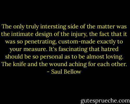 The only truly intersting side of the matter was the intimate design of the injury, the fact that it was so penetrating, custom-made exactly to your measure. It's fascinating that hatred should be so personal as to be almost loving. The knife and the wound aching for each other. - Saul Bellow