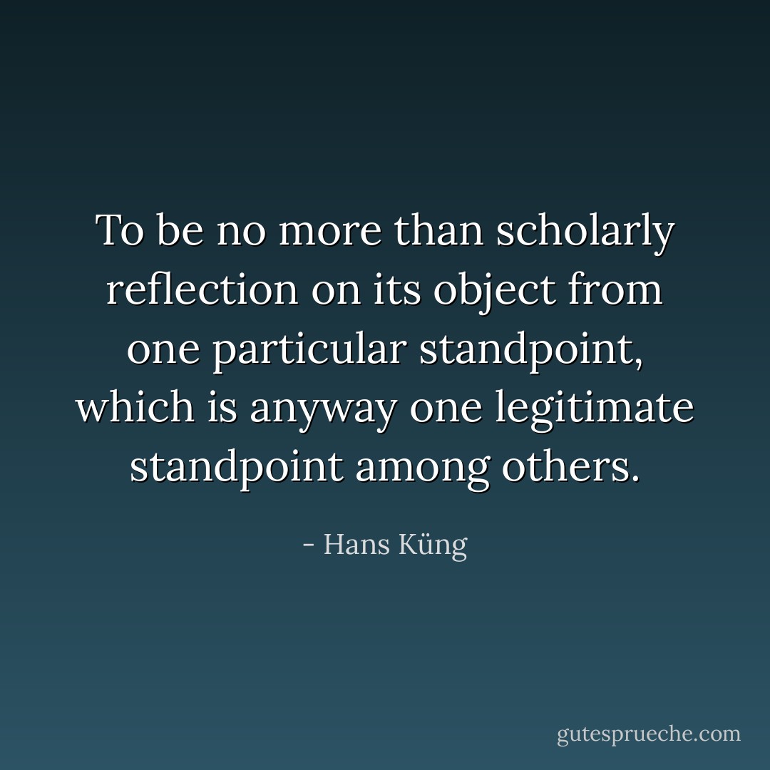 To be no more than scholarly reflection on its object from one particular standpoint, which is anyway one legitimate standpoint among others. - Hans Küng