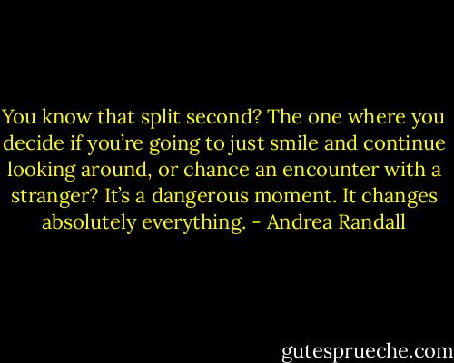 You know that split second? The one where you decide if you’re going to just smile and continue looking around, or chance an encounter with a stranger? It’s a dangerous moment. It changes absolutely everything. - Andrea Randall