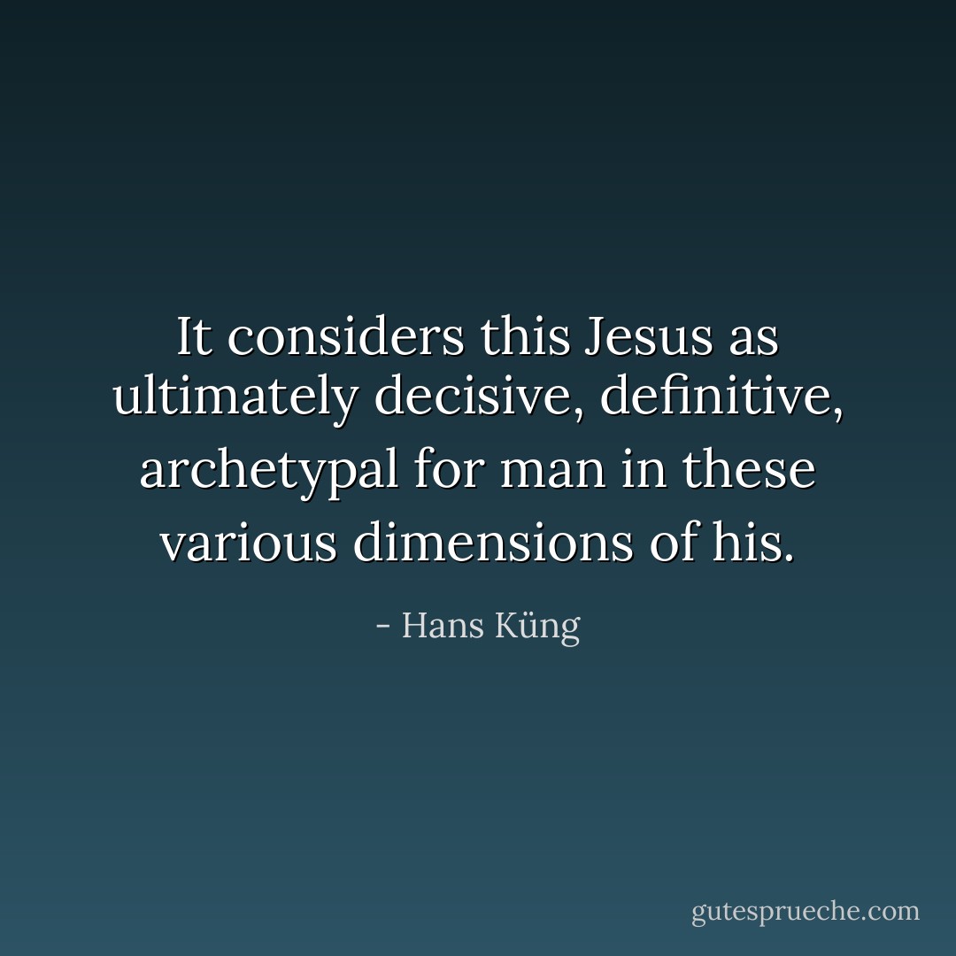 It considers this Jesus as ultimately decisive, definitive, archetypal for man in these various dimensions of his. - Hans Küng
