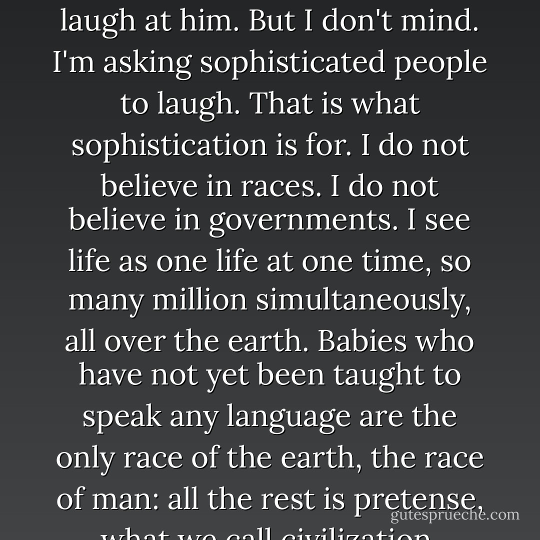 If I have any desire at all, it is to show the brotherhood of man. This is a big statement and it sounds al little precious. Generally a man is ashamed to make such a statement. He is afraid sophisticated people will laugh at him. But I don't mind. I'm asking sophisticated people to laugh. That is what sophistication is for. I do not believe in races. I do not believe in governments. I see life as one life at one time, so many million simultaneously, all over the earth. Babies who have not yet been taught to speak any language are the only race of the earth, the race of man: all the rest is pretense, what we call civilization, hatred, fear, desire for strength... but a baby is a baby. And the way they cry, there you have the brotherhood of man, babies crying. - William Saroyan