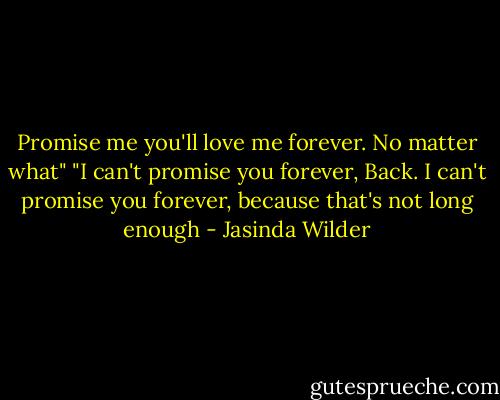 Promise me you'll love me forever. No matter what" "I can't promise you forever, Back. I can't promise you forever, because that's not long enough - Jasinda Wilder