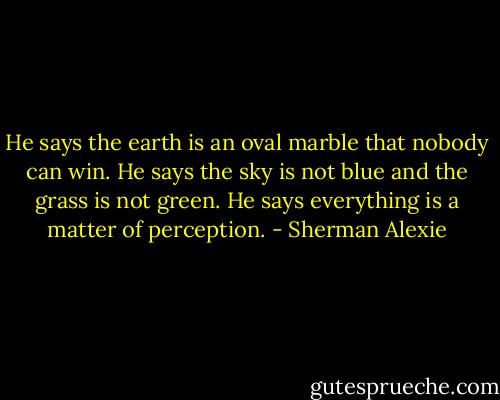 He says the earth is an oval marble that nobody can win. He says the sky is not blue and the grass is not green.<br />He says everything is a matter of perception. - Sherman Alexie