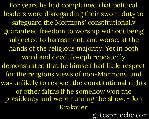For years he had complained that political leaders were disregarding their sworn duty to safeguard the Mormons' constitutionally guaranteed freedom to worship without being subjected to harassment, and worse, at the hands of the religious majority. Yet in both word and deed, Joseph repeatedly demonstrated that he himself had little respect for the religious views of non-Mormons, and was unlikely to respect the constitutional rights of other faiths if he somehow won the presidency and were running the show. - Jon Krakauer