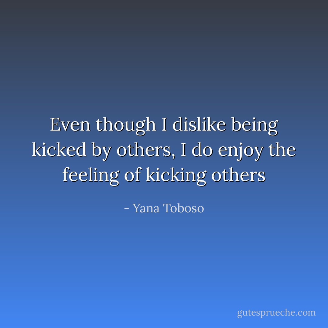 Even though I dislike being kicked by others, I do enjoy the feeling of kicking others - Yana Toboso