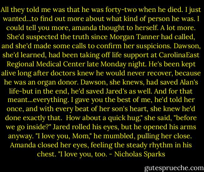 All they told me was that he was forty-two when he died. I just wanted...to find out more about what kind of person he was.<br />I could tell you more, amanda thought to herself. A lot more. She'd suspected the truth since Morgan Tanner had called, and she'd made some calls to confirm her suspicions. Dawson, she'd learned, had been taking off life support at CarolinaEast Regional Medical Center late Monday night. He's been kept alive long after doctors knew he would never recover, because he was an organ donor.<br />Dawson, she knews, had saved Alan's life-but in the end, he'd saved Jared's as well. And for that meant...everything. I gave you the best of me, he'd told her once, and with every beat of her son's heart, she knew he'd done exactly that. <br />How about a quick hug," she said, "before we go inside?" Jared rolled his eyes, but he opened his arms anyway. "I love you, Mom," he mumbled, pulling her close. <br />Amanda closed her eyes, feeling the steady rhythm in his chest. "I love you, too. - Nicholas Sparks