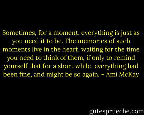 Sometimes, for a moment, everything is just as you need it to be. The memories of such moments live in the heart, waiting for the time you need to think of them, if only to remind yourself that for a short while, everything had been fine, and might be so again. - Ami McKay