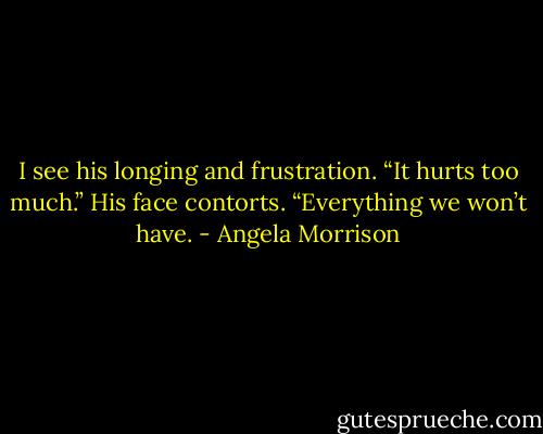I see his longing and frustration. “It hurts too much.” His face contorts.<br />“Everything we won’t have. - Angela Morrison