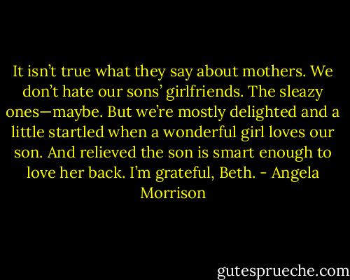 It isn’t true what they say about mothers. We don’t hate our sons’<br />girlfriends. The sleazy ones—maybe. But we’re mostly delighted and a little startled when a wonderful girl loves our son. And relieved the son is smart enough to love her back. I’m grateful,<br />Beth. - Angela Morrison