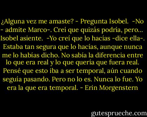 ¿Alguna vez me amaste? - Pregunta Isobel.<br /><br />-No - admite Marco-. Creí que quizás podría, pero…<br /><br />Isobel asiente.<br /><br />-Yo creí que lo hacías -dice ella-. Estaba tan segura que lo hacías, aunque nunca me lo habías dicho. No sabía la diferencia entre lo que era real y lo que quería que fuera real. Pensé que esto iba a ser temporal, aún cuando seguía pasando. Pero no lo es. Nunca lo fue. Yo era la que era temporal. - Erin Morgenstern