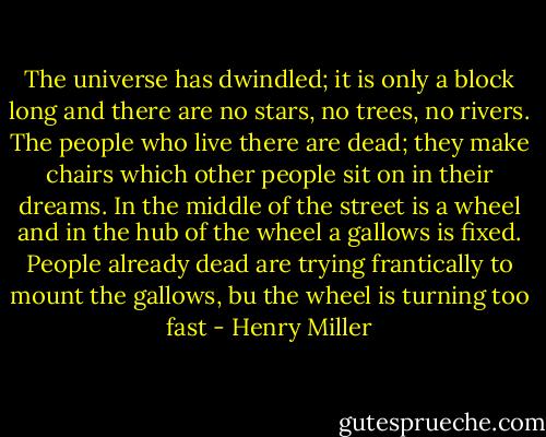 The universe has dwindled; it is only a block long and there are no stars, no trees, no rivers. The people who live there are dead; they make chairs which other people sit on in their dreams. In the middle of the street is a wheel and in the hub of the wheel a gallows is fixed. People already dead are trying frantically to mount the gallows, bu the wheel is turning too fast - Henry Miller