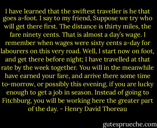 I have learned that the swiftest traveller is he that goes a-foot. I say to my friend, Suppose we try who will get there first. The distance is thirty miles, the fare ninety cents. That is almost a day’s wage. I remember when wages were sixty cents a-day for labourers on this very road. Well, I start now on foot, and get there before night; I have travelled at that rate by the week together. You will in the meanwhile have earned your fare, and arrive there some time to-morrow, or possibly this evening, if you are lucky enough to get a job in season. Instead of going to Fitchburg, you will be working here the greater part of the day. - Henry David Thoreau
