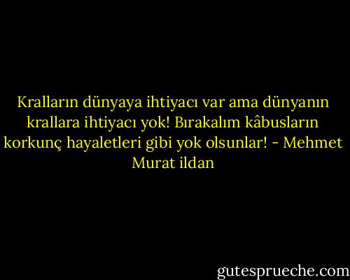 Kralların dünyaya ihtiyacı var ama dünyanın krallara ihtiyacı yok! Bırakalım kâbusların korkunç hayaletleri gibi yok olsunlar! - Mehmet Murat ildan