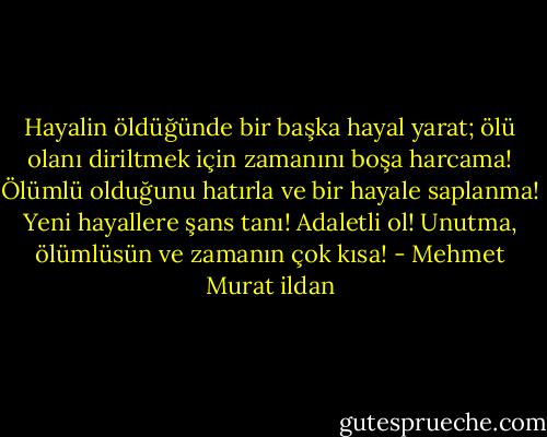 Hayalin öldüğünde bir başka hayal yarat; ölü olanı diriltmek için zamanını boşa harcama! Ölümlü olduğunu hatırla ve bir hayale saplanma! Yeni hayallere şans tanı! Adaletli ol! Unutma, ölümlüsün ve zamanın çok kısa! - Mehmet Murat ildan