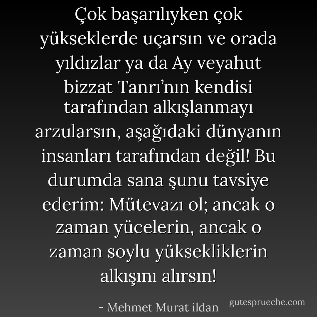 Çok başarılıyken çok yükseklerde uçarsın ve orada yıldızlar ya da Ay veyahut bizzat Tanrı’nın kendisi tarafından alkışlanmayı arzularsın, aşağıdaki dünyanın insanları tarafından değil! Bu durumda sana şunu tavsiye ederim: Mütevazı ol; ancak o zaman yücelerin, ancak o zaman soylu yüksekliklerin alkışını alırsın! - Mehmet Murat ildan