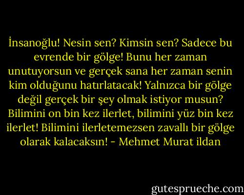 İnsanoğlu! Nesin sen? Kimsin sen? Sadece bu evrende bir gölge! Bunu her zaman unutuyorsun ve gerçek sana her zaman senin kim olduğunu hatırlatacak! Yalnızca bir gölge değil gerçek bir şey olmak istiyor musun? Bilimini on bin kez ilerlet, bilimini yüz bin kez ilerlet! Bilimini ilerletemezsen zavallı bir gölge olarak kalacaksın! - Mehmet Murat ildan