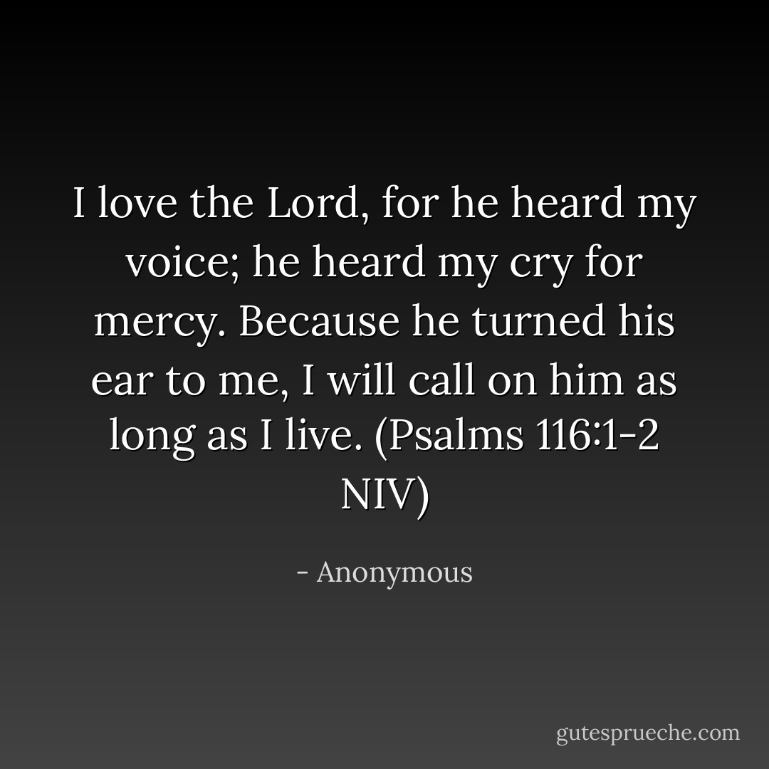 I love the Lord, for he heard my voice; he heard my cry for mercy. Because he turned his ear to me, I will call on him as long as I live. (Psalms 116:1-2 NIV) - Anonymous