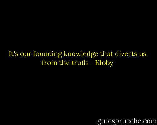 It's our founding knowledge that diverts us from the truth - Kloby