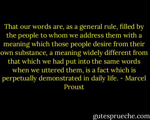That our words are, as a general rule, filled by the people to whom we address them with a meaning which those people desire from their own substance, a meaning widely different from that which we had put into the same words when we uttered them, is a fact which is perpetually demonstrated in daily life. - Marcel Proust