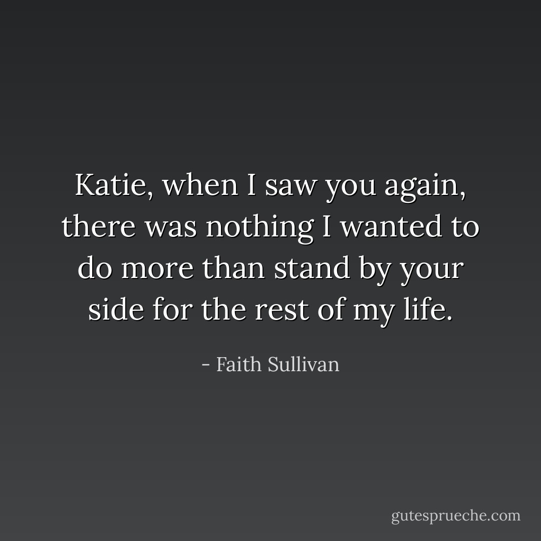 Katie, when I saw you again, there was nothing I wanted to do more than stand by your side for the rest of my life. - Faith Sullivan