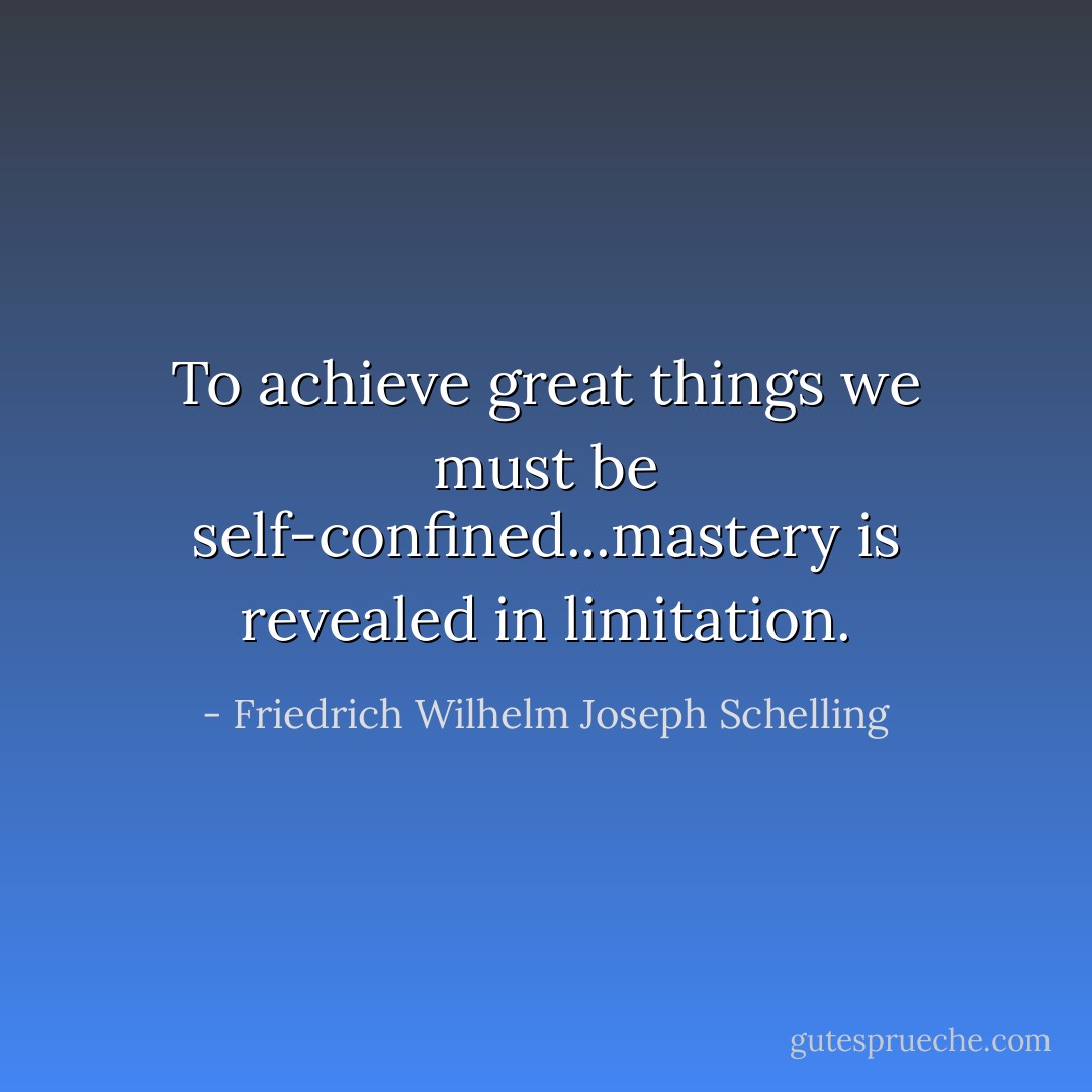 To achieve great things we must be self-confined...mastery is revealed in limitation. - Friedrich Wilhelm Joseph Schelling