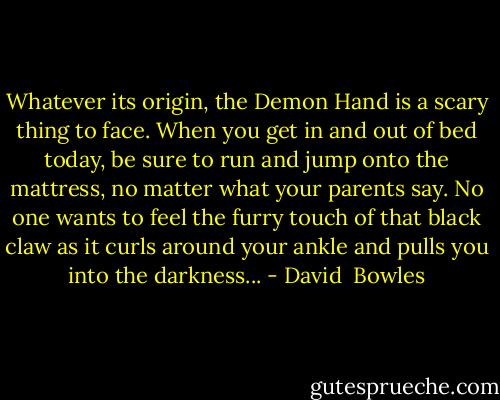 Whatever its origin, the Demon Hand is a scary thing to face. When you get in and out of bed today, be sure to run and jump onto the mattress, no matter what your parents say. No one wants to feel the furry touch of that black claw as it curls around your ankle and pulls you into the darkness... - David  Bowles