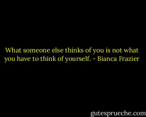 What someone else thinks of you is not what you have to think of yourself. - Bianca Frazier