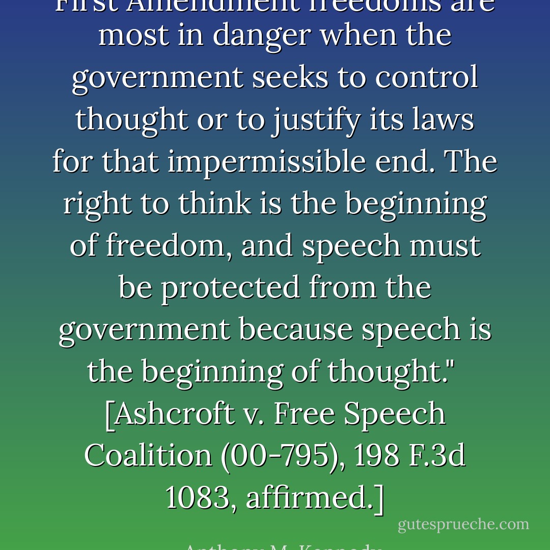 First Amendment freedoms are most in danger when the government seeks to control thought or to justify its laws for that impermissible end. The right to think is the beginning of freedom, and speech must be protected from the government because speech is the beginning of thought."<br /><br />[<i>Ashcroft v. Free Speech Coalition</i> (00-795), 198 F.3d 1083, affirmed.] - Anthony M. Kennedy