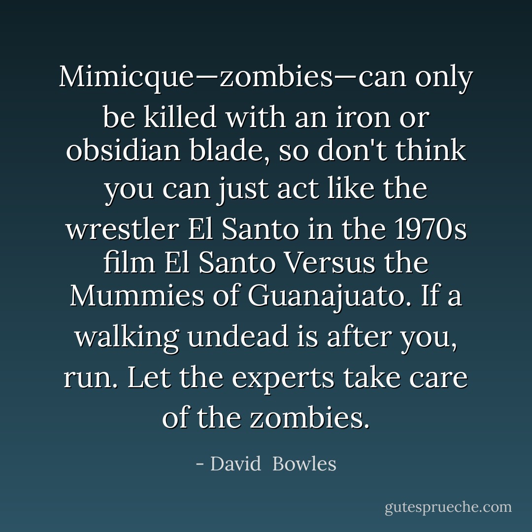 Mimicque—zombies—can only be killed with an iron or obsidian blade, so don't think you can just act like the wrestler El Santo in the 1970s film <i>El Santo Versus the Mummies of Guanajuato</i>. If a walking undead is after you, run. Let the experts take care of the zombies. - David  Bowles