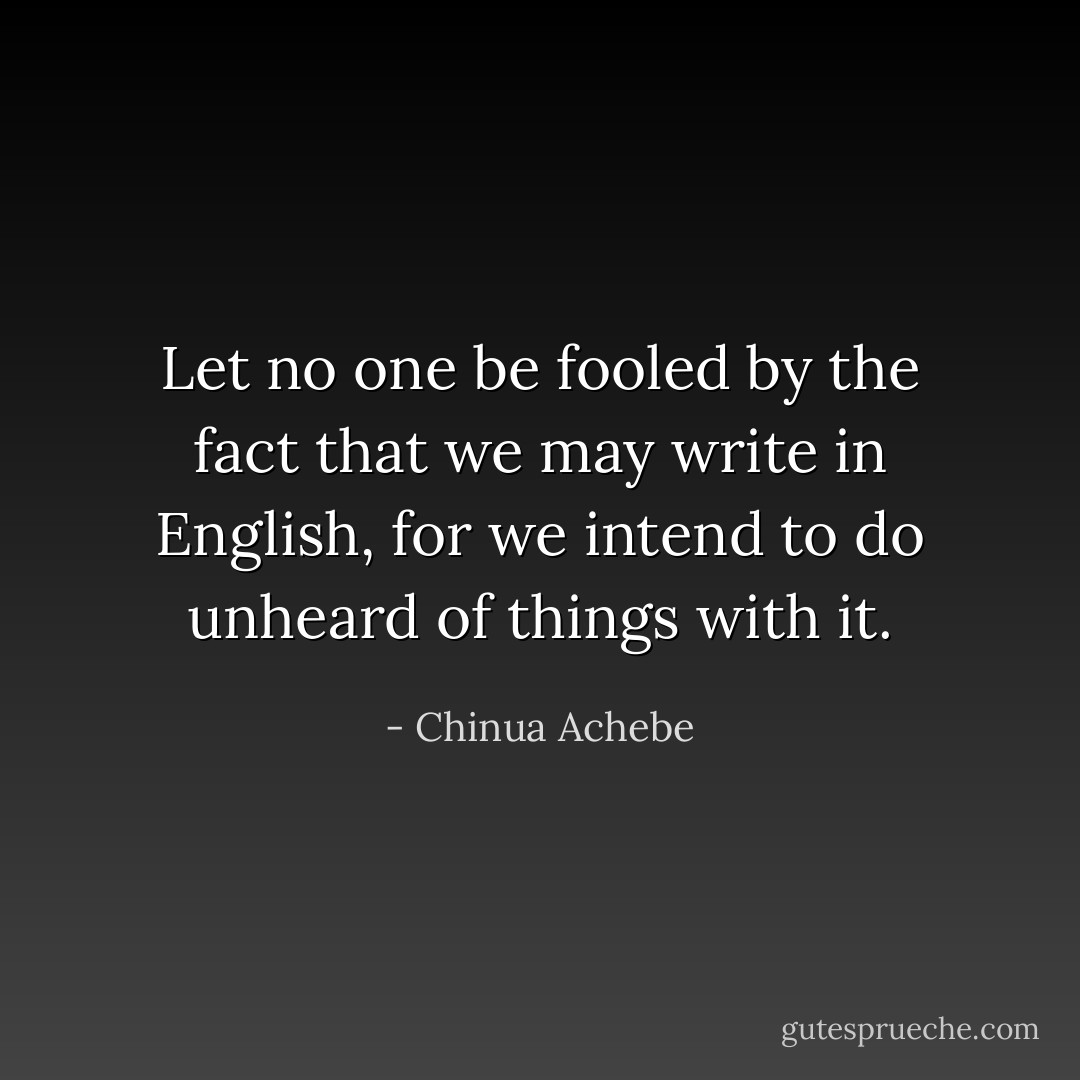 Let no one be fooled by the fact that we may write in English, for we intend to do unheard of things with it. - Chinua Achebe