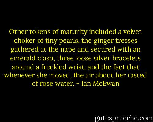 Other tokens of maturity included a velvet choker of tiny pearls, the ginger tresses gathered at the nape and secured with an emerald clasp, three loose silver bracelets around a freckled wrist, and the fact that whenever she moved, the air about her tasted of rose water. - Ian McEwan