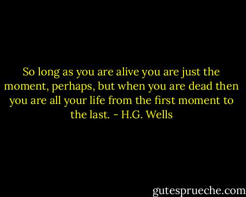 So long as you are alive you are just the moment, perhaps, but when you are dead then you are all your life from the first moment to the last. - H.G. Wells