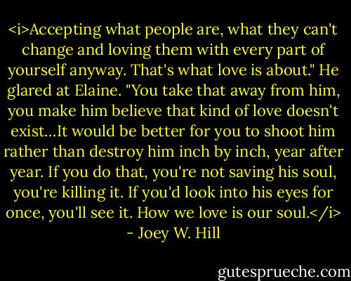 <i>Accepting what people are, what they can't change and loving them with every part of yourself anyway. That's what love is about." He glared at Elaine. "You take that away from him, you make him believe that kind of love doesn't exist…It would be better for you to shoot him rather than destroy him inch by inch, year after year. If you do that, you're not saving his soul, you're killing it. If you'd look into his eyes for once, you'll see it. How we love is our soul.</i> - Joey W. Hill