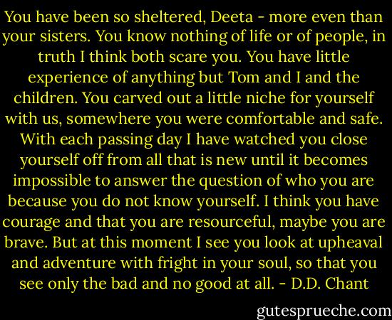 You have been so sheltered, Deeta - more even than your sisters. You know nothing of life or of people, in truth I think both scare you. You have little experience of anything but Tom and I and the children. You carved out a little niche for yourself with us, somewhere you were comfortable and safe. With each passing day I have watched you close yourself off from all that is new until it becomes impossible to answer the question of who you are because you do not know yourself. I think you have courage and that you are resourceful, maybe you are brave. But at this moment I see you look at upheaval and adventure with fright in your soul, so that you see only the bad and no good at all. - D.D. Chant