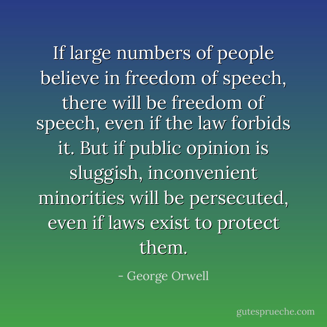 If large numbers of people believe in freedom of speech, there will be freedom of speech, even if the law forbids it. But if public opinion is sluggish, inconvenient minorities will be persecuted, even if laws exist to protect them. - George Orwell