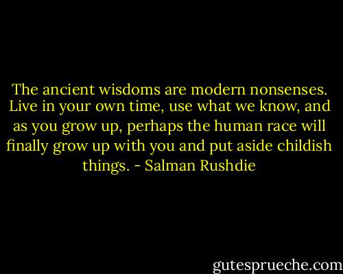 The ancient wisdoms are modern nonsenses. Live in your own time, use what we know, and as you grow up, perhaps the human race will finally grow up with you and put aside childish things. - Salman Rushdie