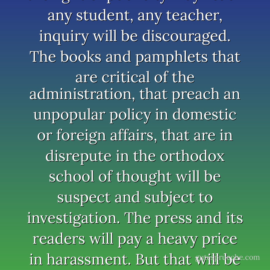 Once the government can demand of a publisher the names of the purchasers of his publications, the free press as we know it disappears. Then the spectre of a government agent will look over the shoulder of everyone who reads. The purchase of a book or pamphlet today may result in a subpoena tomorrow. Fear of criticism goes with every person into the bookstall. The subtle, imponderable pressures of the orthodox lay hold. Some will fear to read what is unpopular, what the powers-that-be dislike. When the light of publicity may reach any student, any teacher, inquiry will be discouraged. The books and pamphlets that are critical of the administration, that preach an unpopular policy in domestic or foreign affairs, that are in disrepute in the orthodox school of thought will be suspect and subject to investigation. The press and its readers will pay a heavy price in harassment. But that will be minor in comparison with the menace of the shadow which government will cast over literature that does not follow the dominant party line. If the lady from Toledo can be required to disclose what she read yesterday and what she will read tomorrow, fear will take the place of freedom in the libraries, book stores, and homes of the land. Through the harassment of hearings, investigations, reports, and subpoenas government will hold a club over speech and over the press."<br /><br />[<i>United States v. Rumely</i>, 345 U.S. 41 (1953)] - William O. Douglas